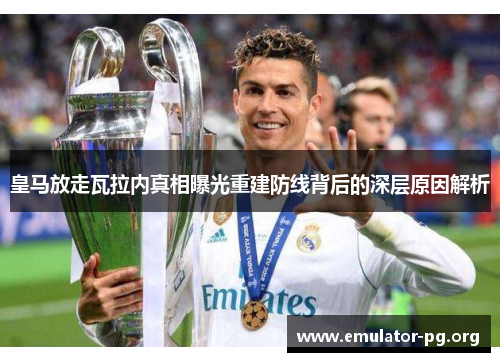 皇马放走瓦拉内真相曝光重建防线背后的深层原因解析