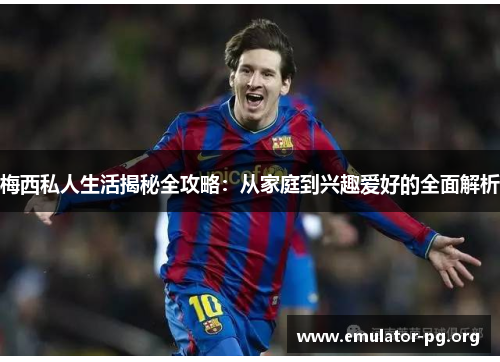 梅西私人生活揭秘全攻略：从家庭到兴趣爱好的全面解析