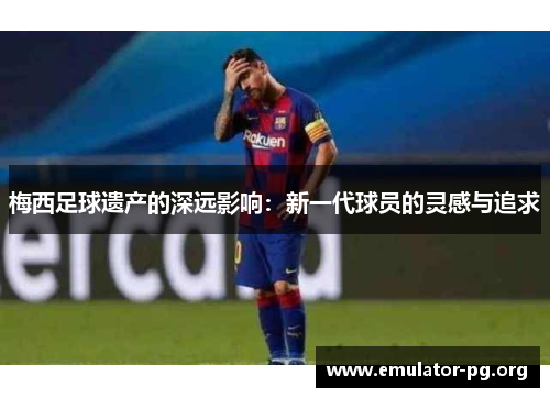 梅西足球遗产的深远影响：新一代球员的灵感与追求