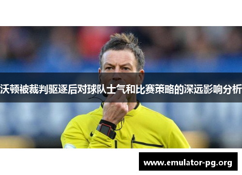 沃顿被裁判驱逐后对球队士气和比赛策略的深远影响分析
