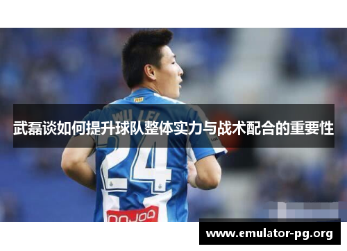 武磊谈如何提升球队整体实力与战术配合的重要性