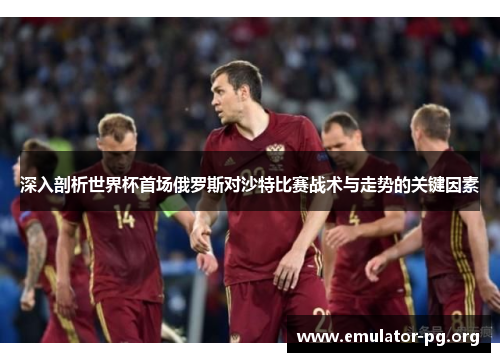 深入剖析世界杯首场俄罗斯对沙特比赛战术与走势的关键因素
