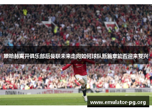 滕哈赫离开俱乐部后曼联未来走向如何球队新篇章能否迎来复兴