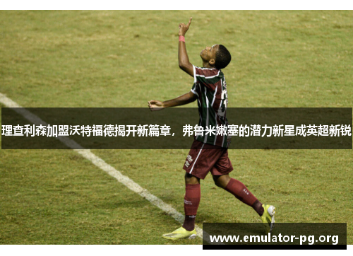 理查利森加盟沃特福德揭开新篇章，弗鲁米嫩塞的潜力新星成英超新锐