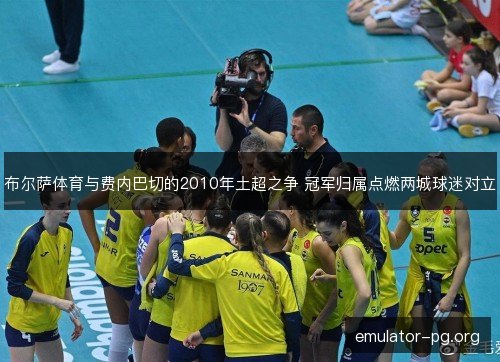 布尔萨体育与费内巴切的2010年土超之争 冠军归属点燃两城球迷对立